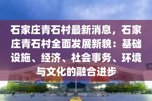 石家莊青石村最新消息，石家莊青石村全面發展新貌：基礎設施、經濟、社會事務、環境與文化的融合進步