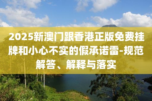2025新澳門跟香港正版免費掛牌和小心不實的假承諾雷-規范解答、解釋與落實