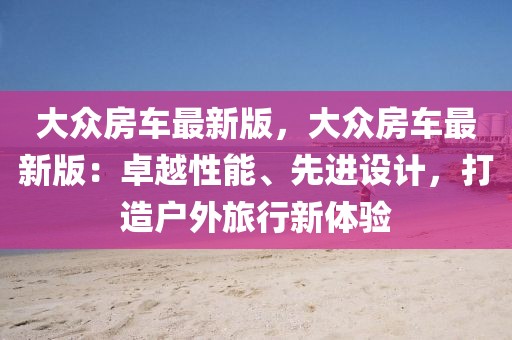 大眾房車最新版，大眾房車最新版：卓越性能、先進設計，打造戶外旅行新體驗