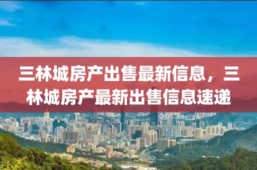 三林城房產(chǎn)出售最新信息，三林城房產(chǎn)最新出售信息速遞