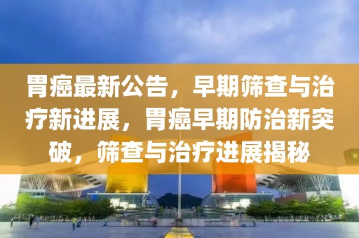 胃癌最新公告，早期篩查與治療新進展，胃癌早期防治新突破，篩查與治療進展揭秘