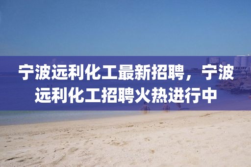 寧波遠(yuǎn)利化工最新招聘，寧波遠(yuǎn)利化工招聘火熱進行中