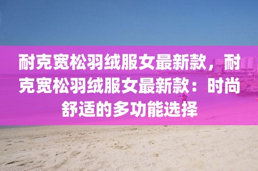 耐克寬松羽絨服女最新款，耐克寬松羽絨服女最新款：時尚舒適的多功能選擇