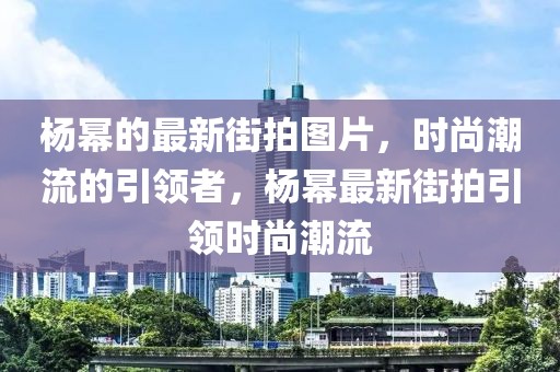 楊冪的最新街拍圖片，時(shí)尚潮流的引領(lǐng)者，楊冪最新街拍引領(lǐng)時(shí)尚潮流