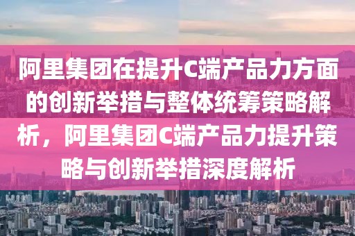 阿里集團在提升C端產品力方面的創新舉措與整體統籌策略解析，阿里集團C端產品力提升策略與創新舉措深度解析
