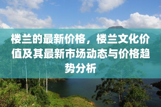 樓蘭的最新價格，樓蘭文化價值及其最新市場動態與價格趨勢分析