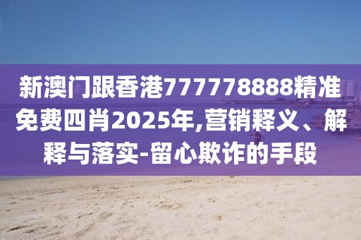 新澳門跟香港777778888精準免費四肖2025年,營銷釋義、解釋與落實-留心欺詐的手段