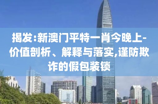 揭發:新澳門平特一肖今晚上-價值剖析、解釋與落實,謹防欺詐的假包裝鎖