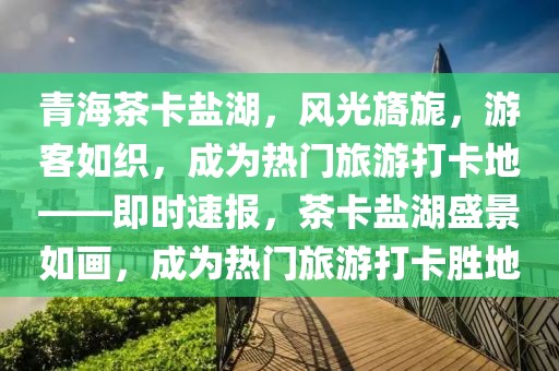 青海茶卡鹽湖，風光旖旎，游客如織，成為熱門旅游打卡地——即時速報，茶卡鹽湖盛景如畫，成為熱門旅游打卡勝地