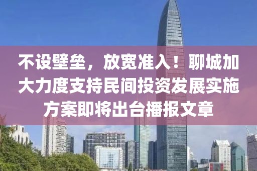 不設(shè)壁壘，放寬準入！聊城加大力度支持民間投資發(fā)展實施方案即將出臺播報文章