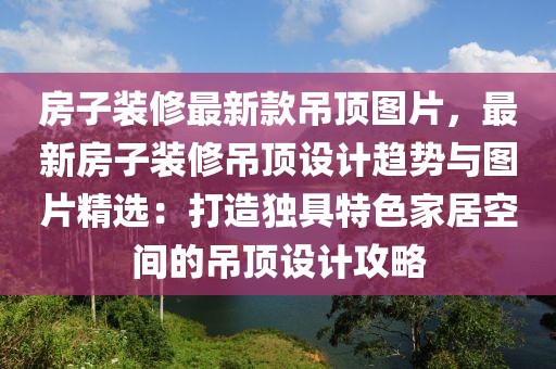 房子裝修最新款吊頂圖片，最新房子裝修吊頂設計趨勢與圖片精選：打造獨具特色家居空間的吊頂設計攻略