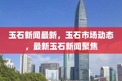 玉石新聞最新，玉石市場動態，最新玉石新聞聚焦