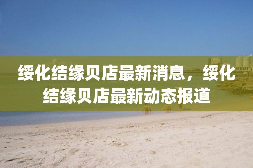 綏化結(jié)緣貝店最新消息，綏化結(jié)緣貝店最新動(dòng)態(tài)報(bào)道
