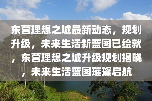 東營理想之城最新動態(tài)，規(guī)劃升級，未來生活新藍圖已繪就，東營理想之城升級規(guī)劃揭曉，未來生活藍圖璀璨啟航