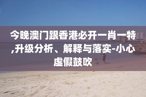 今晚澳門跟香港必開一肖一特,升級(jí)分析、解釋與落實(shí)-小心虛假鼓吹