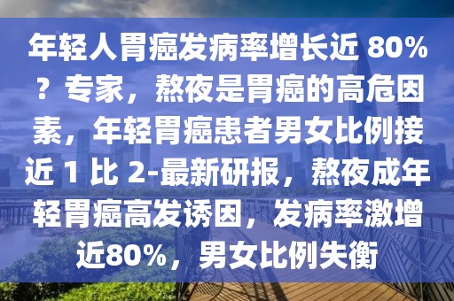 年輕人胃癌發(fā)病率增長(zhǎng)近 80%？專家，熬夜是胃癌的高危因素，年輕胃癌患者男女比例接近 1 比 2-最新研報(bào)，熬夜成年輕胃癌高發(fā)誘因，發(fā)病率激增近80%，男女比例失衡