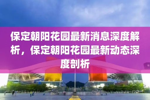 保定朝陽花園最新消息深度解析，保定朝陽花園最新動(dòng)態(tài)深度剖析