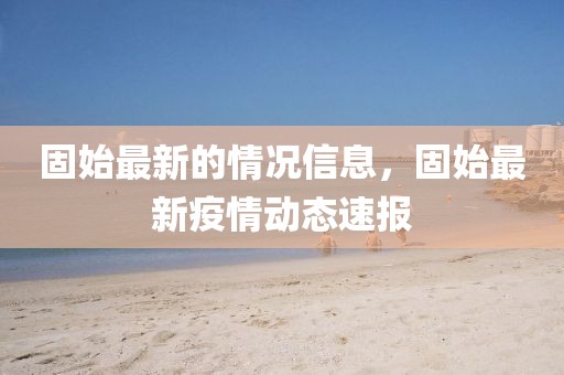 固始最新的情況信息，固始最新疫情動(dòng)態(tài)速報(bào)