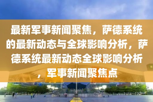 最新軍事新聞聚焦，薩德系統的最新動態與全球影響分析，薩德系統最新動態全球影響分析，軍事新聞聚焦點