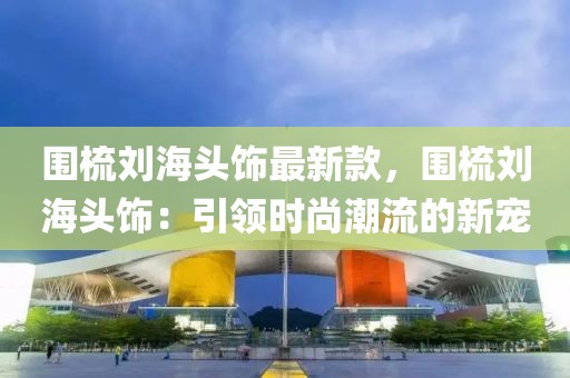 圍梳劉海頭飾最新款，圍梳劉海頭飾：引領(lǐng)時(shí)尚潮流的新寵