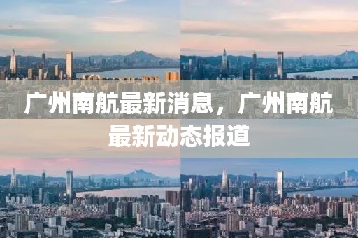 廣州南航最新消息，廣州南航最新動態報道