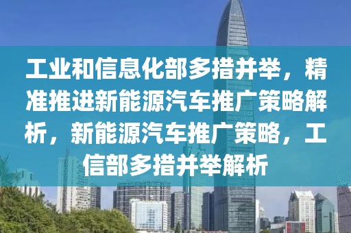 工業和信息化部多措并舉，精準推進新能源汽車推廣策略解析，新能源汽車推廣策略，工信部多措并舉解析