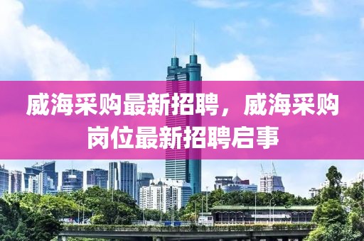 威海采購最新招聘，威海采購崗位最新招聘啟事