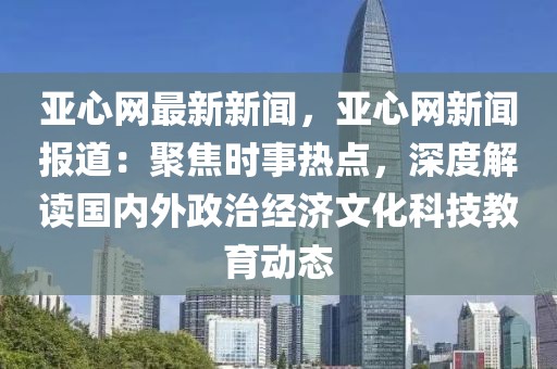 亞心網最新新聞，亞心網新聞報道：聚焦時事熱點，深度解讀國內外政治經濟文化科技教育動態