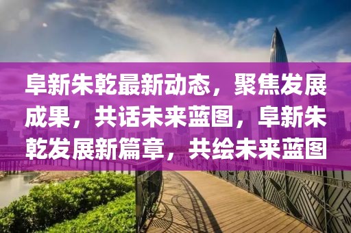 阜新朱乾最新動態，聚焦發展成果，共話未來藍圖，阜新朱乾發展新篇章，共繪未來藍圖