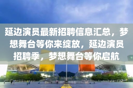 延邊演員最新招聘信息匯總，夢想舞臺等你來綻放，延邊演員招聘季，夢想舞臺等你啟航