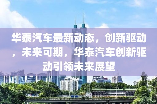 華泰汽車最新動態，創新驅動，未來可期，華泰汽車創新驅動引領未來展望