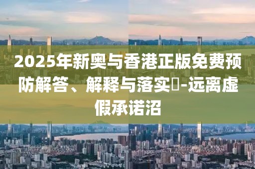 2025年新奧與香港正版免費(fèi)預(yù)防解答、解釋與落實(shí)?-遠(yuǎn)離虛假承諾沼