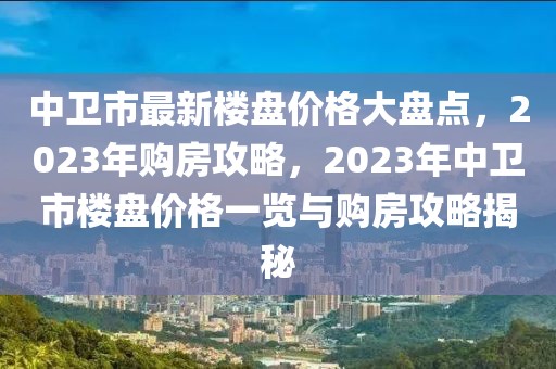 中衛(wèi)市最新樓盤價(jià)格大盤點(diǎn)，2023年購房攻略，2023年中衛(wèi)市樓盤價(jià)格一覽與購房攻略揭秘