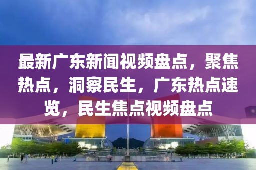 最新廣東新聞視頻盤點，聚焦熱點，洞察民生，廣東熱點速覽，民生焦點視頻盤點