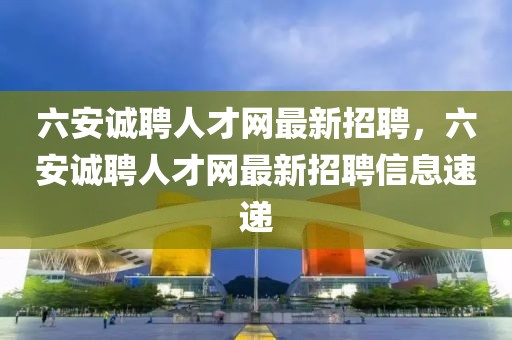 六安誠聘人才網(wǎng)最新招聘，六安誠聘人才網(wǎng)最新招聘信息速遞