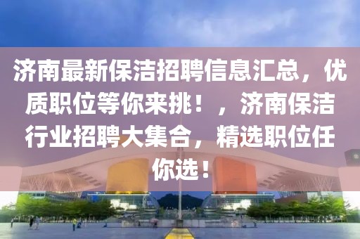 濟南最新保潔招聘信息匯總，優質職位等你來挑！，濟南保潔行業招聘大集合，精選職位任你選！