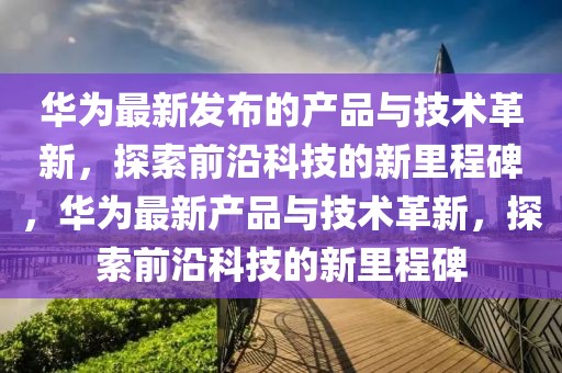 華為最新發布的產品與技術革新，探索前沿科技的新里程碑，華為最新產品與技術革新，探索前沿科技的新里程碑