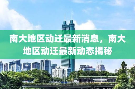 南大地區(qū)動遷最新消息，南大地區(qū)動遷最新動態(tài)揭秘