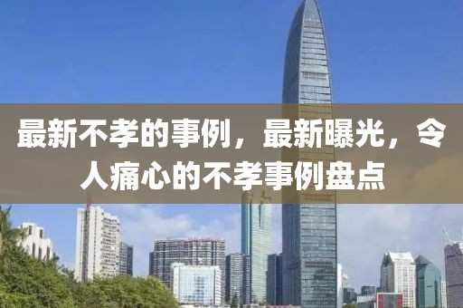 最新不孝的事例，最新曝光，令人痛心的不孝事例盤點