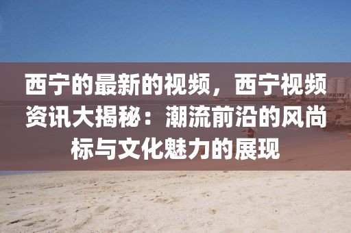 西寧的最新的視頻，西寧視頻資訊大揭秘：潮流前沿的風尚標與文化魅力的展現