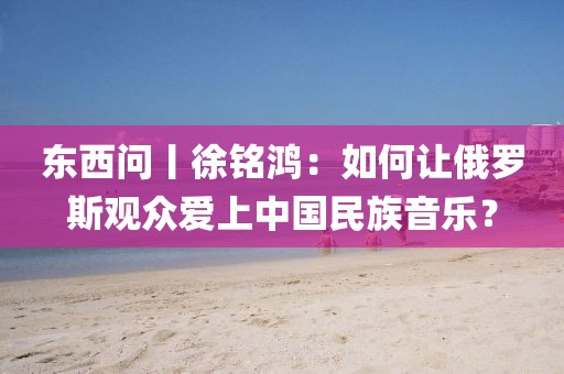 東西問丨徐銘鴻：如何讓俄羅斯觀眾愛上中國民族音樂？