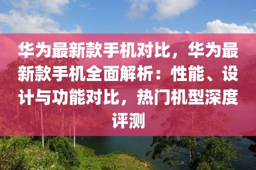 華為最新款手機對比，華為最新款手機全面解析：性能、設計與功能對比，熱門機型深度評測