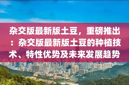 雜交版最新版土豆，重磅推出：雜交版最新版土豆的種植技術、特性優勢及未來發展趨勢
