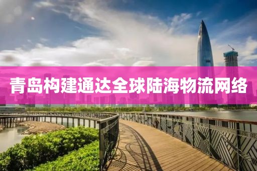 青島構建通達全球陸海物流網絡