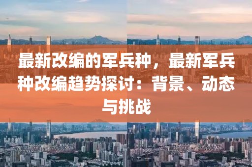 最新改編的軍兵種，最新軍兵種改編趨勢(shì)探討：背景、動(dòng)態(tài)與挑戰(zhàn)