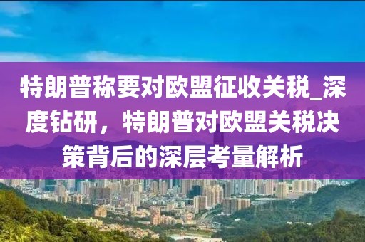 特朗普稱要對歐盟征收關稅_深度鉆研，特朗普對歐盟關稅決策背后的深層考量解析