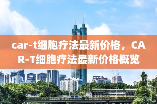 car-t細胞療法最新價格，CAR-T細胞療法最新價格概覽