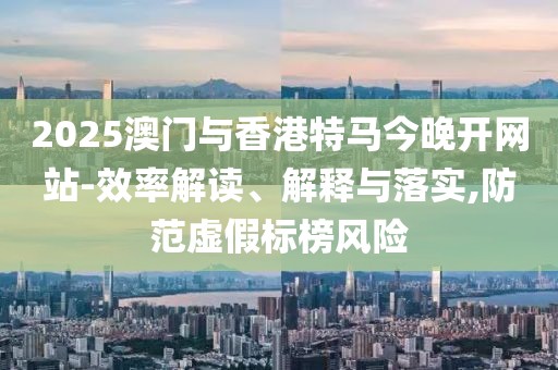2025澳門與香港特馬今晚開網站-效率解讀、解釋與落實,防范虛假標榜風險