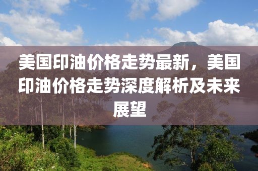 美國(guó)印油價(jià)格走勢(shì)最新，美國(guó)印油價(jià)格走勢(shì)深度解析及未來(lái)展望