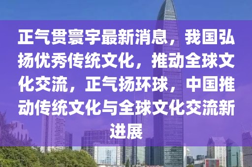正氣貫寰宇最新消息，我國弘揚優秀傳統文化，推動全球文化交流，正氣揚環球，中國推動傳統文化與全球文化交流新進展